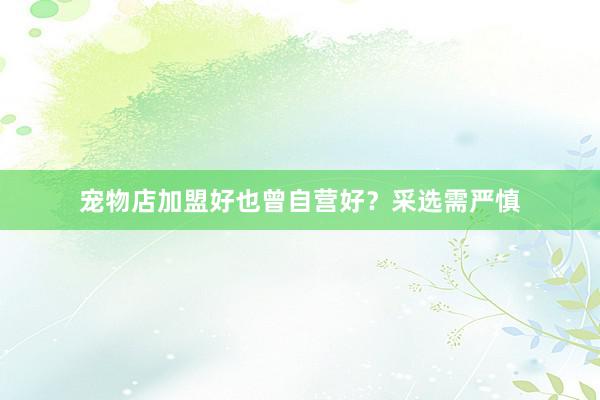 宠物店加盟好也曾自营好？采选需严慎